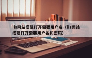 开封iis网站搭建打开需要用户名（iis网站搭建打开需要用户名和密码）
