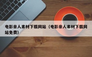 开封电影亲人素材下载网站（电影亲人素材下载网站免费）