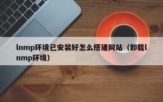 开封lnmp环境已安装好怎么搭建网站（卸载lnmp环境）